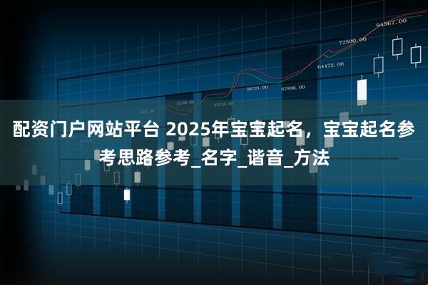 配资门户网站平台 2025年宝宝起名，宝宝起名参考思路参考_名字_谐音_方法