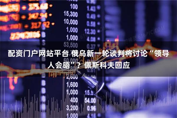 配资门户网站平台 俄乌新一轮谈判将讨论“领导人会晤”？佩斯科夫回应