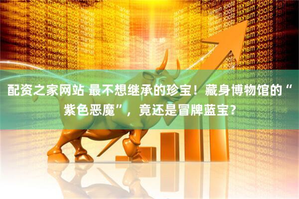 配资之家网站 最不想继承的珍宝！藏身博物馆的“紫色恶魔”，竟还是冒牌蓝宝？