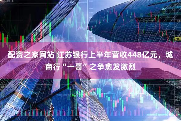 配资之家网站 江苏银行上半年营收448亿元，城商行“一哥”之争愈发激烈