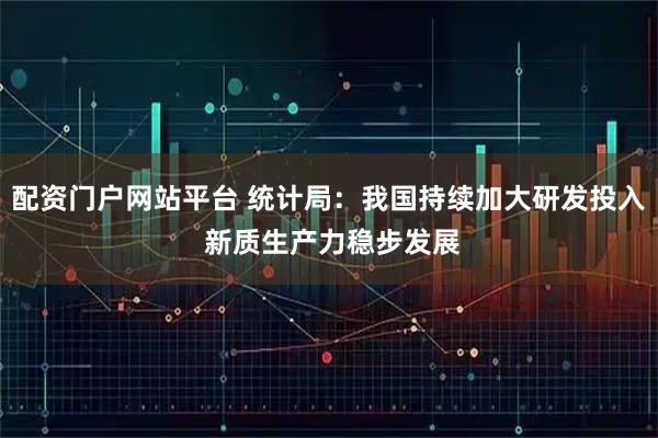配资门户网站平台 统计局：我国持续加大研发投入 新质生产力稳步发展