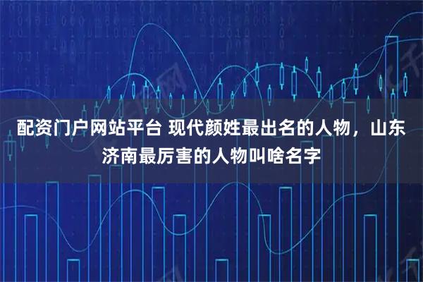 配资门户网站平台 现代颜姓最出名的人物，山东济南最厉害的人物叫啥名字