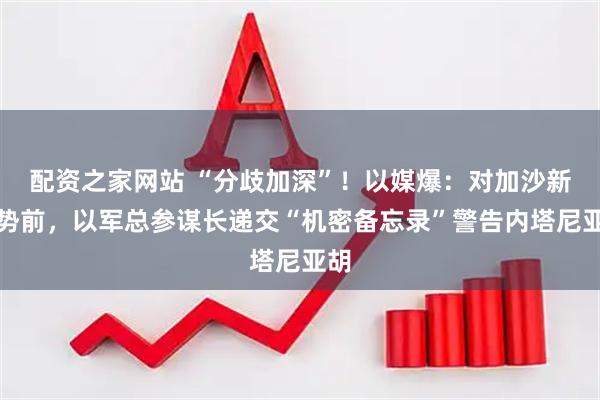 配资之家网站 “分歧加深”！以媒爆：对加沙新攻势前，以军总参谋长递交“机密备忘录”警告内塔尼亚胡