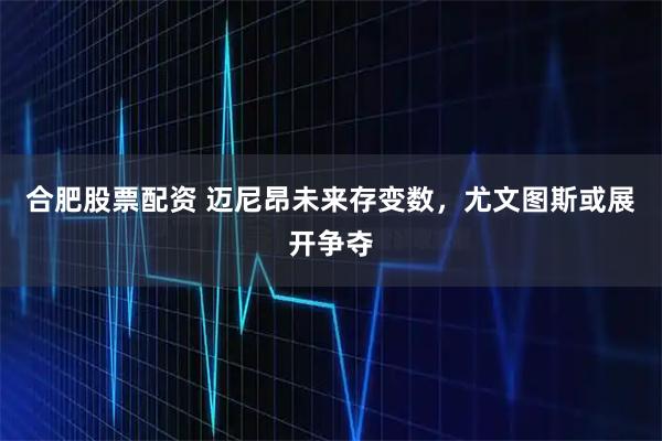 合肥股票配资 迈尼昂未来存变数，尤文图斯或展开争夺