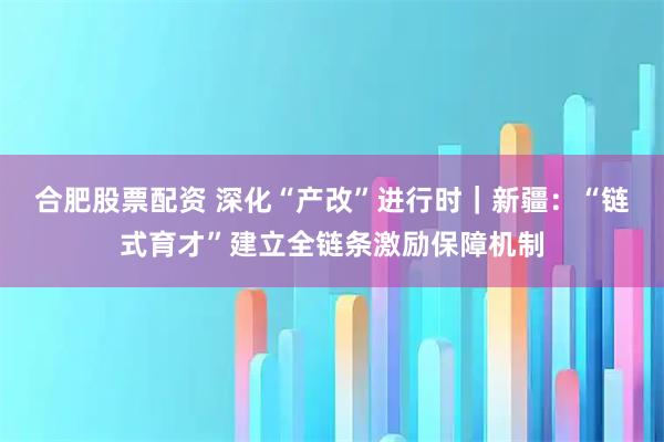 合肥股票配资 深化“产改”进行时｜新疆：“链式育才”建立全链条激励保障机制