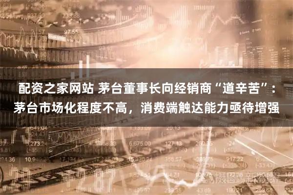 配资之家网站 茅台董事长向经销商“道辛苦”：茅台市场化程度不高，消费端触达能力亟待增强