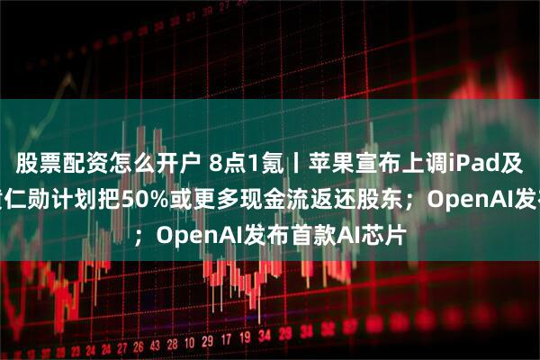 股票配资怎么开户 8点1氪丨苹果宣布上调iPad及Mac价格；黄仁勋计划把50%或更多现金流返还股东；OpenAI发布首款AI芯片