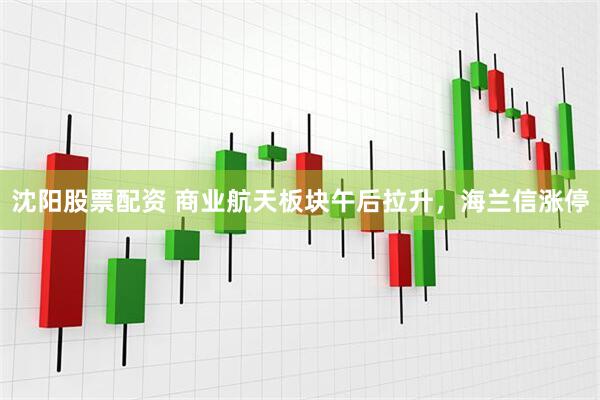 沈阳股票配资 商业航天板块午后拉升，海兰信涨停