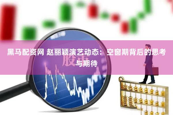 黑马配资网 赵丽颖演艺动态：空窗期背后的思考与期待